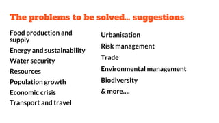 The problems to be solved… suggestions
Food production and
supply
Energy and sustainability
Water security
Resources
Population growth
Economic crisis
Transport and travel
Urbanisation
Risk management
Trade
Environmental management
Biodiversity
& more….
 