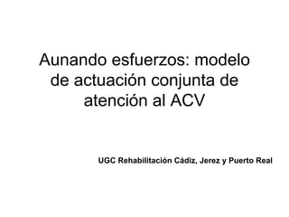 Aunando esfuerzos: modelo
de actuación conjunta de
atención al ACV
UGC Rehabilitación Cádiz, Jerez y Puerto Real
 