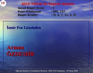 Genel Başarı Sırası  : 5     Puan Ortalaması  : 495, 737   Başarı Sıraları  : (5, 6, 7, 11, 5, 5) 19 İzmir Fen Lisesinden Arman  ÖZDEMİR 2010-YGS’de En Başarılı Adaylar 