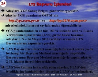 LYS  Başvuru İşlemleri 25 YGS puanlarından en az biri 180 ve üstünde olan ve Lisans Yerleştirme Sınavlarına (LYS) girme hakkı kazanan adayların, 5 – 14 Mayıs 2010 tarihleri arasında LYS Başvurularını yapmaları gerekir. LYS Başvuruları internet aracılığıyla bireysel olarak ya da herhangi bir Başvuru Merkezi aracılığıyla  yapılabilir. Başvurusunu Başvuru Merkezi aracılığıyla yapan adaylar  2 TL hizmet ücreti ödeyeceklerdir. LYS’lere katılma hakkı elde eden adaylar, 5 LYS’den  istediklerine katılabilirler  (önerilen 2 LYS’ye katılmaları). Adaylara YGS Sonuç Belgesi gönderilmeyecektir. Adaylar YGS puanlarını ÖSYM’nin http ://ygs.osym.gov.tr   ve   http ://ygs2010.osym.gov.tr adreslerindeki internet sayfalarından öğrenebilirler. 