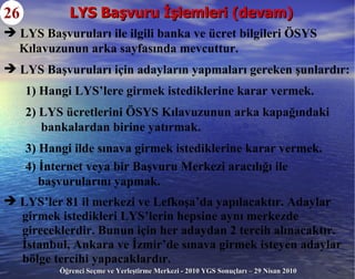 LYS Başvuru İşlemleri (devam) 26 LYS Başvuruları ile ilgili banka ve ücret bilgileri ÖSYS Kılavuzunun arka sayfasında mevcuttur. LYS Başvuruları için adayların yapmaları gereken şunlardır: 1) Hangi LYS’lere girmek istediklerine karar vermek. 2) LYS ücretlerini ÖSYS Kılavuzunun arka kapağındaki bankalardan birine yatırmak. 3) Hangi ilde sınava girmek istediklerine karar vermek. 4) İnternet veya bir Başvuru Merkezi aracılığı ile  başvurularını yapmak. LYS’ler 81 il merkezi ve Lefkoşa’da yapılacaktır. Adaylar  girmek istedikleri LYS’lerin hepsine aynı merkezde gireceklerdir. Bunun için her adaydan 2 tercih alınacaktır. İstanbul, Ankara ve İzmir’de sınava girmek isteyen adaylar bölge tercihi yapacaklardır. 