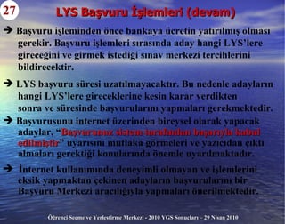 LYS Başvuru İşlemleri (devam) 27 Başvuru işleminden önce bankaya ücretin yatırılmış olması gerekir. Başvuru işlemleri sırasında aday hangi LYS’lere gireceğini ve girmek istediği sınav merkezi tercihlerini bildirecektir. LYS başvuru süresi uzatılmayacaktır. Bu nedenle adayların hangi LYS’lere gireceklerine kesin karar verdikten sonra ve süresinde başvurularını yapmaları gerekmektedir. Başvurusunu internet üzerinden bireysel olarak yapacak  adaylar, “ Başvurunuz sistem tarafından başarıyla kabul edilmiştir ” uyarısını mutlaka görmeleri ve yazıcıdan çıktı  almaları gerektiği konularında önemle uyarılmaktadır. İnternet kullanımında deneyimli olmayan ve işlemlerini  eksik yapmaktan çekinen adayların başvurularını bir  Başvuru Merkezi aracılığıyla yapmaları önerilmektedir. 
