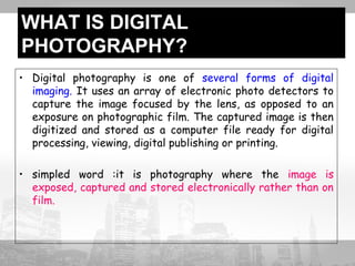 WHAT IS DIGITAL 
PHOTOGRAPHY? 
• Digital photography is one of several forms of digital 
imaging. It uses an array of electronic photo detectors to 
capture the image focused by the lens, as opposed to an 
exposure on photographic film. The captured image is then 
digitized and stored as a computer file ready for digital 
processing, viewing, digital publishing or printing. 
• simpled word :it is photography where the image is 
exposed, captured and stored electronically rather than on 
film. 
 