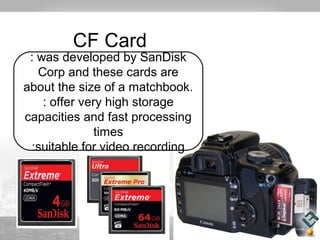 CF Card 
: was developed by SanDisk 
Corp and these cards are 
about the size of a matchbook. 
: offer very high storage 
capacities and fast processing 
times 
:suitable for video recording 
 