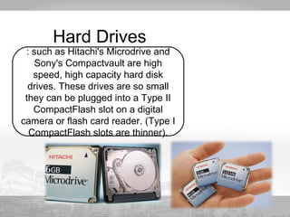 Hard Drives 
: such as Hitachi's Microdrive and 
Sony's Compactvault are high 
speed, high capacity hard disk 
drives. These drives are so small 
they can be plugged into a Type II 
CompactFlash slot on a digital 
camera or flash card reader. (Type I 
CompactFlash slots are thinner). 
 