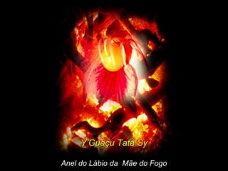 Y’Guaçu Tata SyY’Guaçu Tata Sy
Anel do Lábio da Mãe do FogoAnel do Lábio da Mãe do Fogo
 