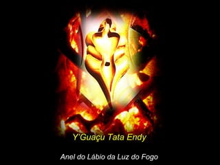 Y’Guaçu Tata EndyY’Guaçu Tata Endy
Anel do Lábio da Luz do FogoAnel do Lábio da Luz do Fogo
 