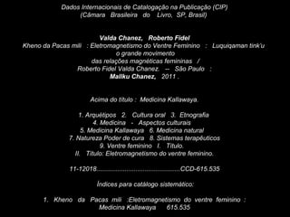 Dados Internacionais de Catalogação na Publicação (CIP)
(Câmara Brasileira do Livro, SP, Brasil)
Valda Chanez, Roberto Fidel
Kheno da Pacas mili : Eletromagnetismo do Ventre Feminino : Luquiqaman tink’u
o grande movimento
das relações magnéticas femininas /
Roberto Fidel Valda Chanez. -- São Paulo :
Mallku Chanez, 2011 .
Acima do título : Medicina Kallawaya.
1. Arquétipos 2. Cultura oral 3. Etnografia
4. Medicina - Aspectos culturais
5. Medicina Kallawaya 6. Medicina natural
7. Natureza Poder de cura 8. Sistemas terapêuticos
9. Ventre feminino I. Título.
II. Título: Eletromagnetismo do ventre feminino.
11-12018...............................................CCD-615.535
Índices para catálogo sistemático:
1. Kheno da Pacas mili :Eletromagnetismo do ventre feminino :
Medicina Kallawaya 615.535
 