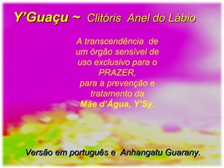 A transcendência de
um órgão sensível de
uso exclusivo para o
PRAZER,
para a prevenção e
tratamento da
Mãe d’Água, Y’Sy.
Y’Guaçu ~Y’Guaçu ~ Clitóris Anel do LábioClitóris Anel do Lábio
Versão em português e Anhangatu Guarany.Versão em português e Anhangatu Guarany.
 