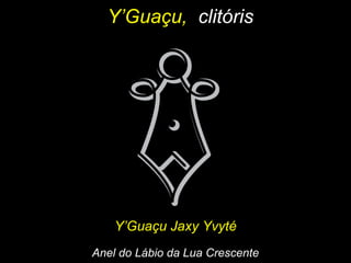 Y’Guaçu,Y’Guaçu, clitórisclitóris
Y’Guaçu Jaxy YvytéY’Guaçu Jaxy Yvyté
Anel do Lábio da Lua CrescenteAnel do Lábio da Lua Crescente
 