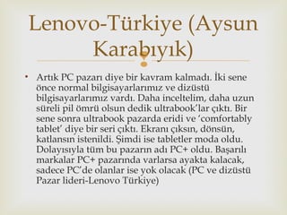
• Artık PC pazarı diye bir kavram kalmadı. İki sene
önce normal bilgisayarlarımız ve dizüstü
bilgisayarlarımız vardı. Daha inceltelim, daha uzun
süreli pil ömrü olsun dedik ultrabook’lar çıktı. Bir
sene sonra ultrabook pazarda eridi ve ‘comfortably
tablet’ diye bir seri çıktı. Ekranı çıksın, dönsün,
katlansın istenildi. Şimdi ise tabletler moda oldu.
Dolayısıyla tüm bu pazarın adı PC+ oldu. Başarılı
markalar PC+ pazarında varlarsa ayakta kalacak,
sadece PC’de olanlar ise yok olacak (PC ve dizüstü
Pazar lideri-Lenovo Türkiye)
Lenovo-Türkiye (Aysun
Karabıyık)
 