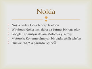 
 Nokia nedir? Ucuz bir cep telefonu
 Windows Nokia ismi daha da batırıcı bir hata olur
 Google 12,5 milyar dolara Motorola’yı almıştı
 Motorola: Konumu olmayan bir başka akıllı telefon
 Huawei %4,9’la pazarda üçüncÜ
Nokia
 