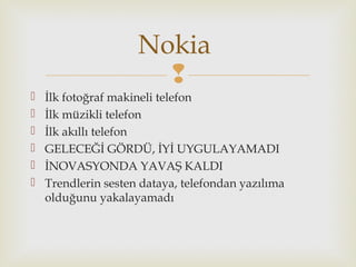 
 İlk fotoğraf makineli telefon
 İlk müzikli telefon
 İlk akıllı telefon
 GELECEĞİ GÖRDÜ, İYİ UYGULAYAMADI
 İNOVASYONDA YAVAŞ KALDI
 Trendlerin sesten dataya, telefondan yazılıma
olduğunu yakalayamadı
Nokia
 