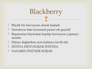
 Büyük bir inovasyon olarak başladı
 Neredeyse tüm kurumsal pazarı ele geçirdi
 Başarısının büyüsüne kapılıp inovasyon yapmayı
unuttu
 Dünya değişirken aynı kalmayı tercih etti
 DÜNYA DEVİ OLMAK İSTEYEN:
 PAZARIN ÖNÜNDE KOŞAR
Blackberry
 