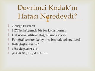 
 George Eastman
 1870’lerin başında bir bankada memur
 Haftasonu tatilini fotoğraflamak istedi
 Fotoğraf çekmek kolay onu basmak çok maliyetli
 Kolaylaştırsam mı?
 1881 de patent aldı
 Şirketi 10 yıl ayakta kaldı
Devrimci Kodak’ın
Hatası Neredeydi?
 