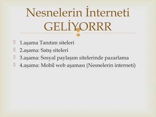 
 1.aşama Tanıtım siteleri
 2.aşama: Satış siteleri
 3.aşama: Sosyal paylaşım sitelerinde pazarlama
 4.aşama: Mobil web aşaması (Nesnelerin interneti)
Nesnelerin İnterneti
GELİYORRR
 