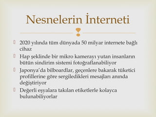 
 2020 yılında tüm dünyada 50 milyar internete bağlı
cihaz
 Hap şeklinde bir mikro kamerayı yutan insanların
bütün sindirim sistemi fotoğraflanabiliyor
 Japonya’da bilboardlar, geçenlere bakarak tüketici
profillerine göre sergiledikleri mesajları anında
değiştiriyor
 Değerli eşyalara takılan etiketlerle kolayca
bulunabiliyorlar
Nesnelerin İnterneti
 