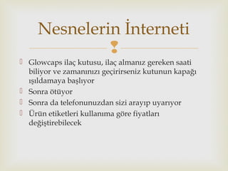 
 Glowcaps ilaç kutusu, ilaç almanız gereken saati
biliyor ve zamanınızı geçirirseniz kutunun kapağı
ışıldamaya başlıyor
 Sonra ötüyor
 Sonra da telefonunuzdan sizi arayıp uyarıyor
 Ürün etiketleri kullanıma göre fiyatları
değiştirebilecek
Nesnelerin İnterneti
 