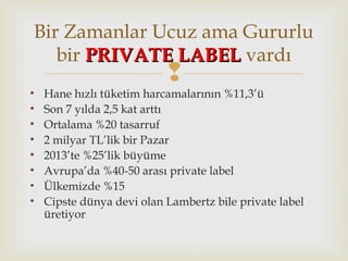 
• Hane hızlı tüketim harcamalarının %11,3’ü
• Son 7 yılda 2,5 kat arttı
• Ortalama %20 tasarruf
• 2 milyar TL’lik bir Pazar
• 2013’te %25’lik büyüme
• Avrupa’da %40-50 arası private label
• Ülkemizde %15
• Cipste dünya devi olan Lambertz bile private label
üretiyor
Bir Zamanlar Ucuz ama Gururlu
bir PRIVATE LABELPRIVATE LABEL vardı
 