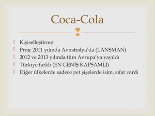 
 Kişiselleştirme
 Proje 2011 yılında Avustralya’da (LANSMAN)
 2012 ve 2013 yılında tüm Avrupa’ya yayıldı
 Türkiye farklı (EN GENİŞ KAPSAMLI)
 Diğer ülkelerde sadece pet şişelerde isim, sıfat vardı
Coca-Cola
 