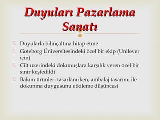 
 Duyularla bilinçaltına hitap etme
 Göteborg Üniversitesindeki özel bir ekip (Unilever
için)
 Cilt üzerindeki dokunuşlara karşılık veren özel bir
sinir keşfedildi
 Bakım ürünleri tasarlanırken, ambalaj tasarımı ile
dokunma duygusunu etkileme düşüncesi
Duyuları PazarlamaDuyuları Pazarlama
SanatıSanatı
 