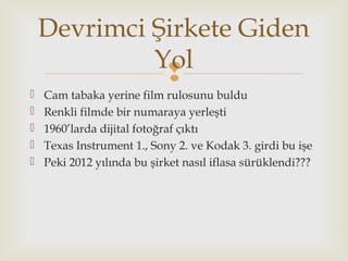 
 Cam tabaka yerine film rulosunu buldu
 Renkli filmde bir numaraya yerleşti
 1960’larda dijital fotoğraf çıktı
 Texas Instrument 1., Sony 2. ve Kodak 3. girdi bu işe
 Peki 2012 yılında bu şirket nasıl iflasa sürüklendi???
Devrimci Şirkete Giden
Yol
 