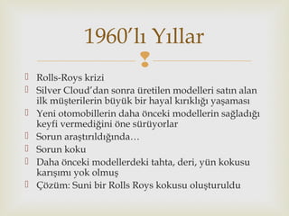 
 Rolls-Roys krizi
 Silver Cloud’dan sonra üretilen modelleri satın alan
ilk müşterilerin büyük bir hayal kırıklığı yaşaması
 Yeni otomobillerin daha önceki modellerin sağladığı
keyfi vermediğini öne sürüyorlar
 Sorun araştırıldığında…
 Sorun koku
 Daha önceki modellerdeki tahta, deri, yün kokusu
karışımı yok olmuş
 Çözüm: Suni bir Rolls Roys kokusu oluşturuldu
1960’lı Yıllar
 