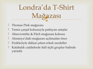
 Thomas Pink mağazası
 Temiz çarşaf kokusuyla patlayan satışlar
 Abercrombie & Fitch mağazası kokusu
 Almanya’daki mağazası açılmadan önce
 Fizikleriyle dikkat çeken erkek modeller
 Kalabalık caddelerde ikili üçlü gruplar halinde
yürüdü
Londra’da T-Shirt
Mağazası
 