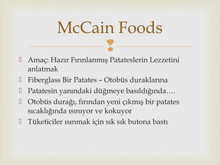 
 Amaç: Hazır Fırınlanmış Patateslerin Lezzetini
anlatmak
 Fiberglass Bir Patates – Otobüs duraklarına
 Patatesin yanındaki düğmeye basıldığında….
 Otobüs durağı, fırından yeni çıkmış bir patates
sıcaklığında ısınıyor ve kokuyor
 Tüketiciler ısınmak için sık sık butona bastı
McCain Foods
 