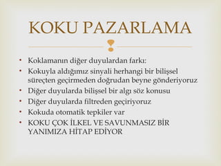 
• Koklamanın diğer duyulardan farkı:
• Kokuyla aldığımız sinyali herhangi bir bilişsel
süreçten geçirmeden doğrudan beyne gönderiyoruz
• Diğer duyularda bilişsel bir algı söz konusu
• Diğer duyularda filtreden geçiriyoruz
• Kokuda otomatik tepkiler var
• KOKU ÇOK İLKEL VE SAVUNMASIZ BİR
YANIMIZA HİTAP EDİYOR
KOKU PAZARLAMA
 