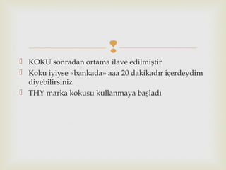 
 KOKU sonradan ortama ilave edilmiştir
 Koku iyiyse «bankada» aaa 20 dakikadır içerdeydim
diyebilirsiniz
 THY marka kokusu kullanmaya başladı
 