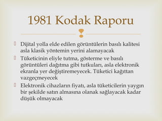 
 Dijital yolla elde edilen görüntülerin basılı kalitesi
asla klasik yöntemin yerini alamayacak
 Tüketicinin eliyle tutma, gösterme ve basılı
görüntüleri dağıtma gibi tutkuları, asla elektronik
ekranla yer değiştiremeyecek. Tüketici kağıttan
vazgeçmeyecek
 Elektronik cihazların fiyatı, asla tüketicilerin yaygın
bir şekilde satın almasına olanak sağlayacak kadar
düşük olmayacak
1981 Kodak Raporu
 