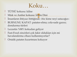 
 TÜTSÜ kokusu: kilise
 Misk ve Amber kokusu: İslam Dini
 İnsanların ihtiyacı bittiğinde «biz kime neyi satacağız»
 BURNUNU KAPAT: patates-elma; cola-sade gazoz;
dondurma türleri
 Lezzetin %80’i kokudan geliyor
 Fast-Food zincirleri çok fakir oldukları için mi
havalandırma cihazı kullanmıyorlar?
 Ortalık patates kızartması kokuyor
Koku…
 