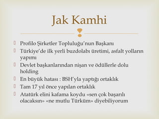 
 Profilo Şirketler Topluluğu’nun Başkanı
 Türkiye’de ilk yerli buzdolabı üretimi, asfalt yolların
yapımı
 Devlet başkanlarından nişan ve ödüllerle dolu
holding
 En büyük hatası : BSH’yla yaptığı ortaklık
 Tam 17 yıl önce yapılan ortaklık
 Atatürk elini kafama koydu «sen çok başarılı
olacaksın» «ne mutlu Türküm» diyebiliyorum
Jak Kamhi
 