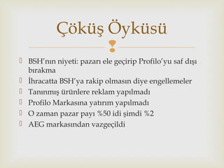 
 BSH’nın niyeti: pazarı ele geçirip Profilo’yu saf dışı
bırakma
 İhracatta BSH’ya rakip olmasın diye engellemeler
 Tanınmış ürünlere reklam yapılmadı
 Profilo Markasına yatırım yapılmadı
 O zaman pazar payı %50 idi şimdi %2
 AEG markasından vazgeçildi
Çöküş Öyküsü
 