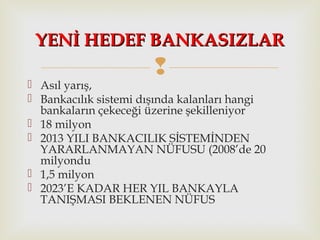 
 Asıl yarış,
 Bankacılık sistemi dışında kalanları hangi
bankaların çekeceği üzerine şekilleniyor
 18 milyon
 2013 YILI BANKACILIK SİSTEMİNDEN
YARARLANMAYAN NÜFUSU (2008’de 20
milyondu
 1,5 milyon
 2023’E KADAR HER YIL BANKAYLA
TANIŞMASI BEKLENEN NÜFUS
YENİ HEDEF BANKASIZLARYENİ HEDEF BANKASIZLAR
 