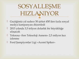 
 Geçtiğimiz yıl sadece 50 şirket 450’den fazla sosyal
medya kampanyası düzenledi
 2015 yılında 3,5 trilyon dolarlık bir büyüklüğe
ulaşacak
 Teknosa «Son Teknoloji Annem» 2,5 milyon kez
izlenme
 Ford Şampiyonlar Ligi «Acemi Spiker»
SOSYALLEŞME
HIZLANIYOR
 