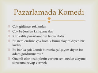 
 Çok gülünen reklamlar
 Çok beğenilen kampanyalar
 Karikatür pazarlamanın truva atıdır
 Bu nemlendirici çok komik bunu alayım diyen bir
kadın,
 Bu banka çok komik bununla çalışayım diyen bir
adam gördünüz mü?
 Önemli olan «rakiplerin varken seni neden alayım»
sorusuna cevap vermek
Pazarlamada Komedi
 