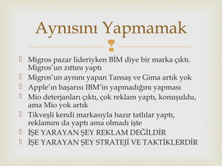 
 Migros pazar lideriyken BİM diye bir marka çıktı.
Migros’un zıttını yaptı
 Migros’un aynını yapan Tansaş ve Gima artık yok
 Apple’ın başarısı IBM’in yapmadığını yapması
 Mio deterjanları çıktı, çok reklam yaptı, konuşuldu,
ama Mio yok artık
 Tikveşli kendi markasıyla hazır tatlılar yaptı,
reklamını da yaptı ama olmadı işte
 İŞE YARAYAN ŞEY REKLAM DEĞİLDİR
 İŞE YARAYAN ŞEY STRATEJİ VE TAKTİKLERDİR
Aynısını Yapmamak
 