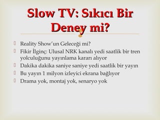 
 Reality Show’un Geleceği mi?
 Fikir İlginç: Ulusal NRK kanalı yedi saatlik bir tren
yolculuğunu yayınlama kararı alıyor
 Dakika dakika saniye saniye yedi saatlik bir yayın
 Bu yayın 1 milyon izleyici ekrana bağlıyor
 Drama yok, montaj yok, senaryo yok
Slow TV: Sıkıcı BirSlow TV: Sıkıcı Bir
Deney mi?Deney mi?
 