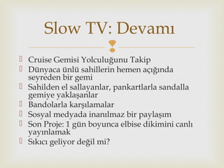 
 Cruise Gemisi Yolculuğunu Takip
 Dünyaca ünlü sahillerin hemen açığında
seyreden bir gemi
 Sahilden el sallayanlar, pankartlarla sandalla
gemiye yaklaşanlar
 Bandolarla karşılamalar
 Sosyal medyada inanılmaz bir paylaşım
 Son Proje: 1 gün boyunca elbise dikimini canlı
yayınlamak
 Sıkıcı geliyor değil mi?
Slow TV: Devamı
 