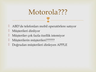
 ABD’de telefonları mobil operatörlere satıyor
 Müşterileri dinliyor
 Müşteriler çok fazla özellik istemiyor
 Müşterilerin müşterileri??????
 Doğrudan müşterileri dinleyen APPLE
Motorola???
 