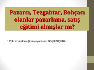 Pazarcı, Tezgahtar, BohçacıPazarcı, Tezgahtar, Bohçacı
olanlar pazarlama, satışolanlar pazarlama, satış
eğitimi almışlar mı?eğitimi almışlar mı?
• Peki siz neden eğitim alıyorsunuz BOŞU BOŞUNA
 