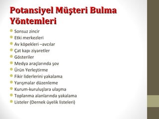 Potansiyel Müşteri BulmaPotansiyel Müşteri Bulma
YöntemleriYöntemleri
Sonsuz zincir
Etki merkezleri
Av köpekleri –avcılar
Çat kapı ziyaretler
Gösteriler
Medya araçlarında şov
Ürün Yerleştirme
Fikir liderlerini yakalama
Yarışmalar düzenleme
Kurum-kuruluşlara ulaşma
Toplanma alanlarında yakalama
Listeler (Dernek üyelik listeleri)
 