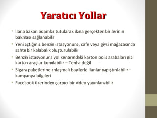 Yaratıcı YollarYaratıcı Yollar
• İlana bakan adamlar tutularak ilana gerçekten birilerinin
bakması sağlanabilir
• Yeni açtığınız benzin istasyonuna, cafe veya giysi mağazasında
sahte bir kalabalık oluşturulabilir
• Benzin istasyonuna yol kenarındaki karton polis arabaları gibi
karton araçlar konulabilir – Tenha değil
• Sigara paketlerine anlaşmalı bayilerle ilanlar yapıştırılabilir –
kampanya bilgileri
• Facebook üzerinden çarpıcı bir video yayınlanabilir
 