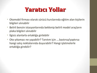 Yaratıcı YollarYaratıcı Yollar
• Otomobil firması olarak sürücü kurslarında eğitim alan kişilerin
bilgileri alınabilir
• Belirli benzin istasyonlarında beklenip belirli model araçların
plaka bilgileri alınabilir
• İlgisiz alanlarla ortaklığa girilebilir
• Oto yıkamacı ne yapabilir? Tanıtım için ….bastırsa/yaptırsa
hangi satış noktalarında duyurabilir? Hangi işletmelerle
ortaklığa girebilir?
 