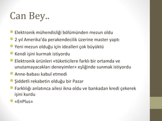 Can Bey..
Elektronik mühendisliği bölümünden mezun oldu
2 yıl Amerika’da perakendecilik üzerine master yaptı
Yeni mezun olduğu için idealleri çok büyüktü
Kendi işini kurmak istiyordu
Elektronik ürünleri «tüketicilere farklı bir ortamda ve
unutamayacakları deneyimler» eşliğinde sunmak istiyordu
Anne-babası kabul etmedi
Şiddetli rekabetin olduğu bir Pazar
Farklılığı anlatınca ailesi ikna oldu ve bankadan kredi çekerek
işini kurdu
«EnPlus»
 