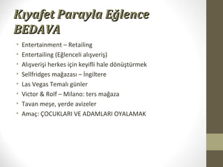 Kıyafet Parayla EğlenceKıyafet Parayla Eğlence
BEDAVABEDAVA
• Entertainment – Retailing
• Entertailing (Eğlenceli alışveriş)
• Alışverişi herkes için keyifli hale dönüştürmek
• Sellfridges mağazası – İngiltere
• Las Vegas Temalı günler
• Victor & Rolf – Milano: ters mağaza
• Tavan meşe, yerde avizeler
• Amaç: ÇOCUKLARI VE ADAMLARI OYALAMAK
 