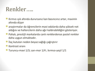 Renkler…..
Kırmızı ışık altında durursanız kan basıncınız artar, mavinin
altında düşer
araştırmalar da öğrencilerin mavi odalarda daha yüksek not
aldığını ve haltercilerin daha ağır kaldırabildiğini gösteriyor.
Pahalı, prestijli markalarda canlı renklerdense pastel renkler
daha uygun olmaktadır.
İlaç kutuları neden beyaz:sağlığı çağrıştırır
Kontrast oranı
Turuncu-mavi 1/3; sarı-mor 1/4 ; kırmızı-yeşil 1/1
 