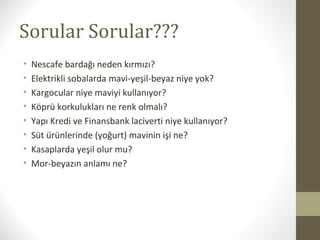 Sorular Sorular???
• Nescafe bardağı neden kırmızı?
• Elektrikli sobalarda mavi-yeşil-beyaz niye yok?
• Kargocular niye maviyi kullanıyor?
• Köprü korkulukları ne renk olmalı?
• Yapı Kredi ve Finansbank laciverti niye kullanıyor?
• Süt ürünlerinde (yoğurt) mavinin işi ne?
• Kasaplarda yeşil olur mu?
• Mor-beyazın anlamı ne?
 